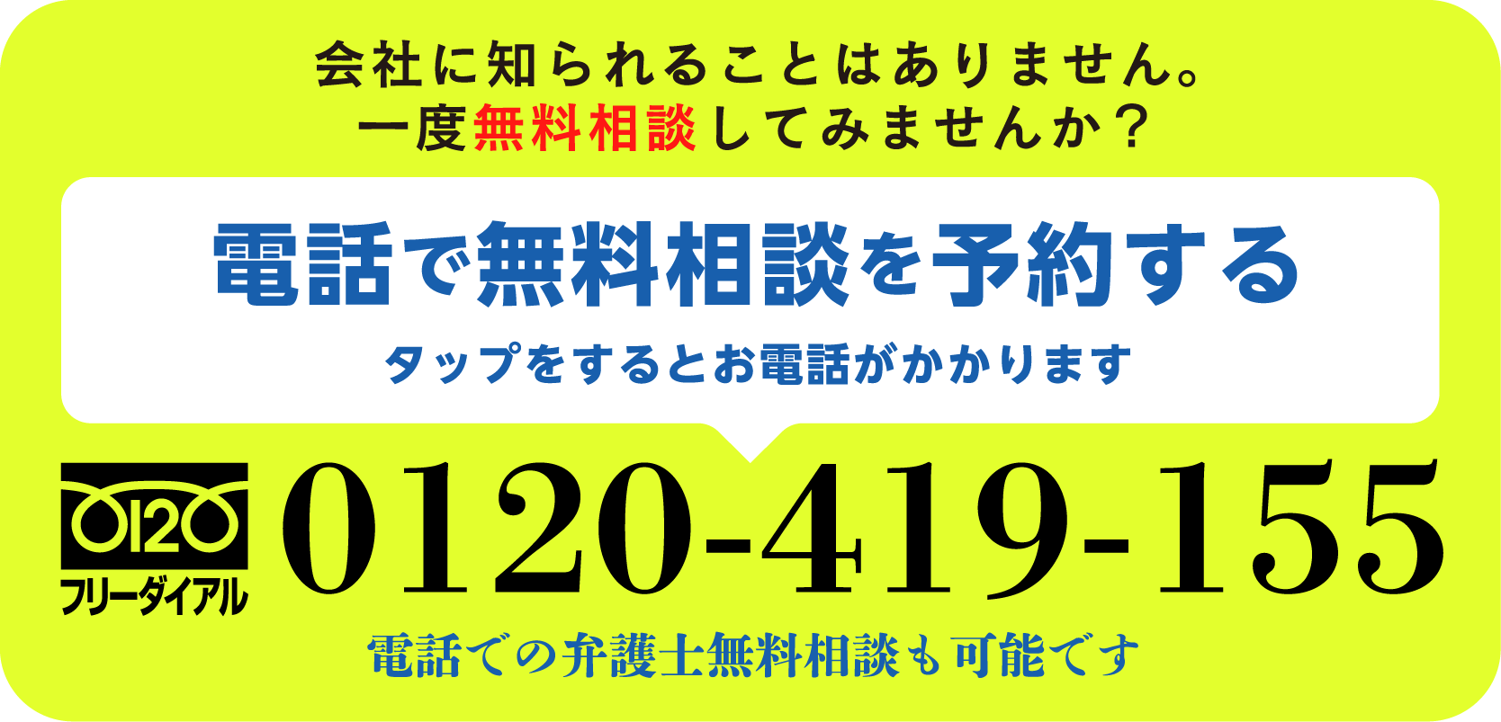 会社に知られることはありません。一度無料相談してみませんか？電話で無料相談を予約する（タップをするとお電話がかかります）フリーダイヤル 0120-419-155 電話での弁護士無料相談も可能です