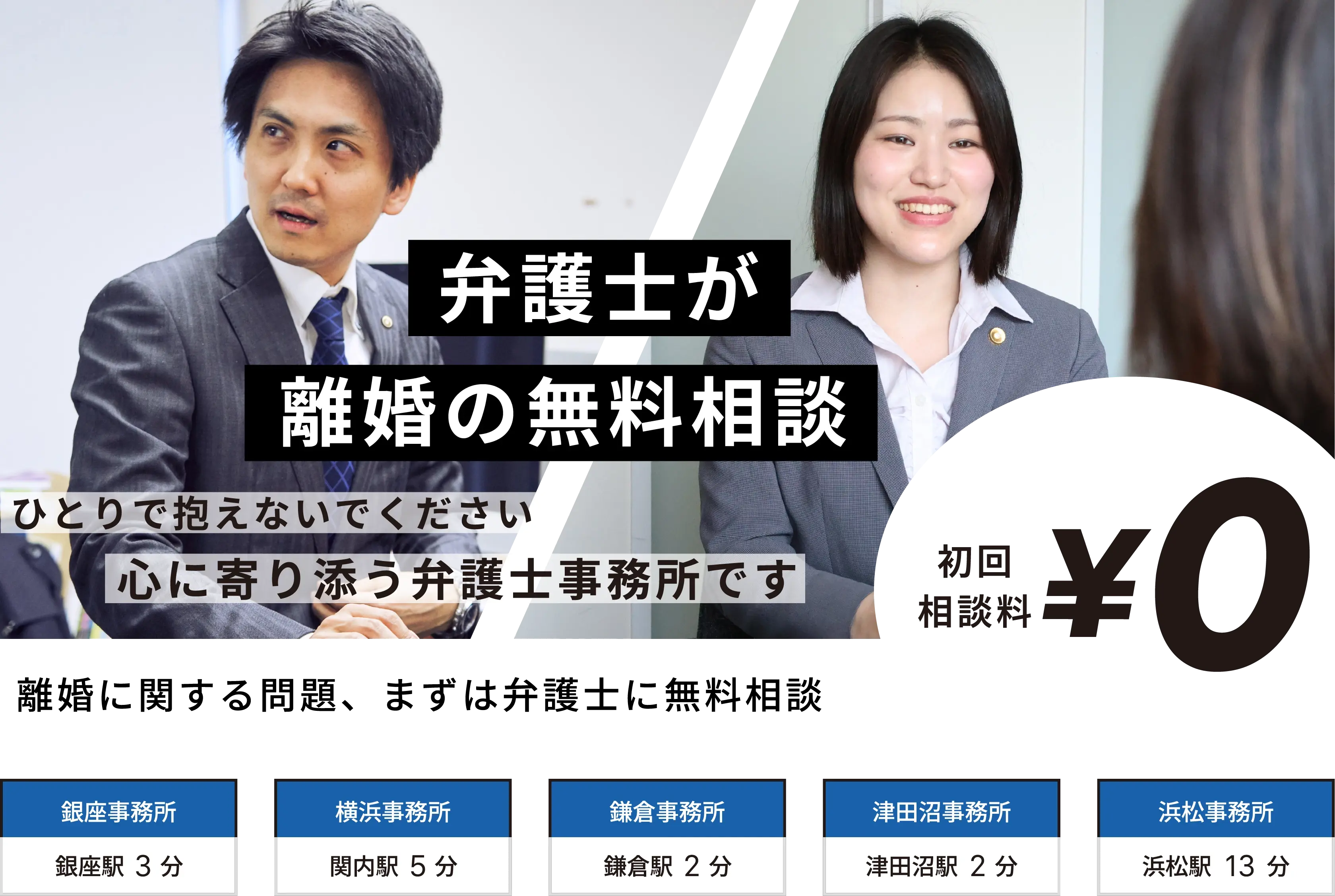 弁護士が離婚の無料相談。ひとりで抱えないでください。心に寄り添う弁護士事務所です。初回相談料0円。銀座事務所（銀座駅3分）・横浜事務所（関内駅5分）・鎌倉事務所（鎌倉駅2分）・津田沼事務所（津田沼駅2分）・浜松事務所（浜松駅13分）。